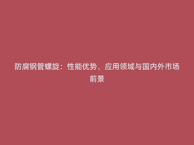 防腐鋼管螺旋：性能優(yōu)勢、應(yīng)用領(lǐng)域與國內(nèi)外市場前景