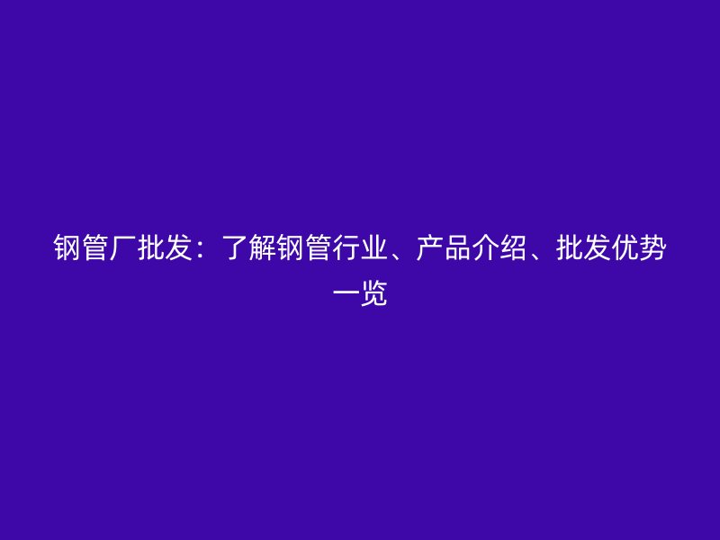 鋼管廠批發(fā)：了解鋼管行業(yè)、產(chǎn)品介紹、批發(fā)優(yōu)勢一覽