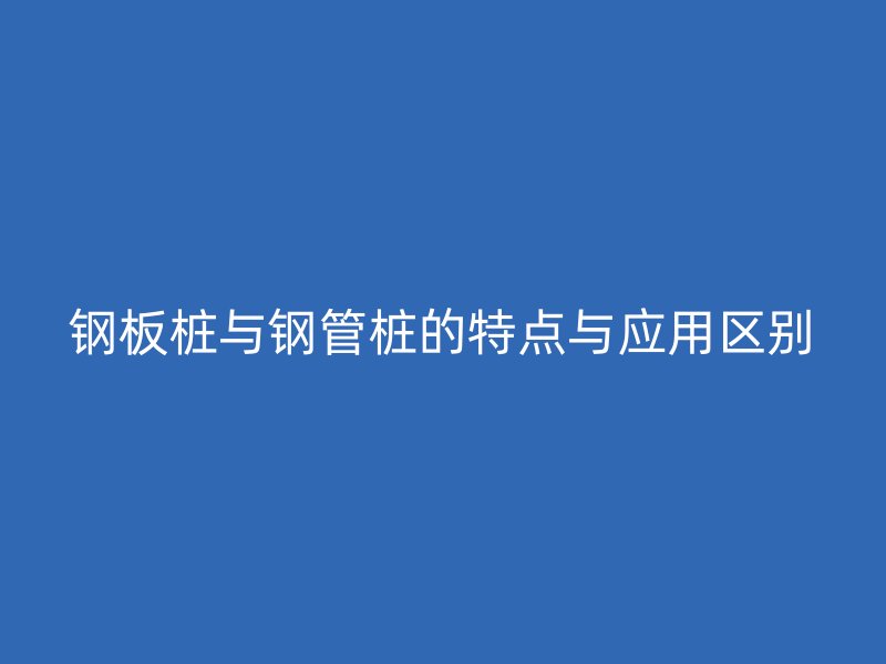 鋼板樁與鋼管樁的特點(diǎn)與應(yīng)用區(qū)別