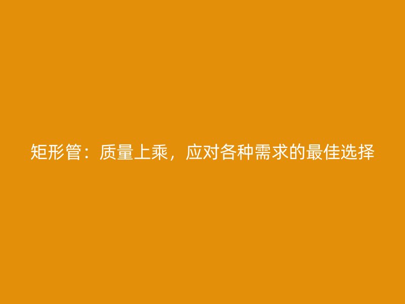 矩形管：質(zhì)量上乘，應對各種需求的最佳選擇