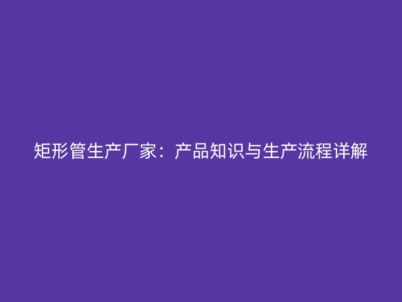 矩形管生產(chǎn)廠家：產(chǎn)品知識與生產(chǎn)流程詳解
