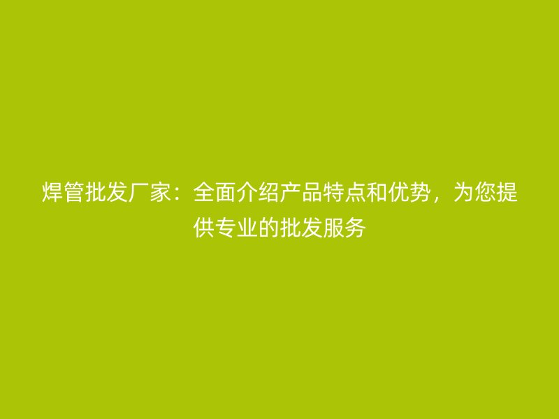 焊管批發(fā)廠家：全面介紹產(chǎn)品特點(diǎn)和優(yōu)勢，為您提供專業(yè)的批發(fā)服務(wù)
