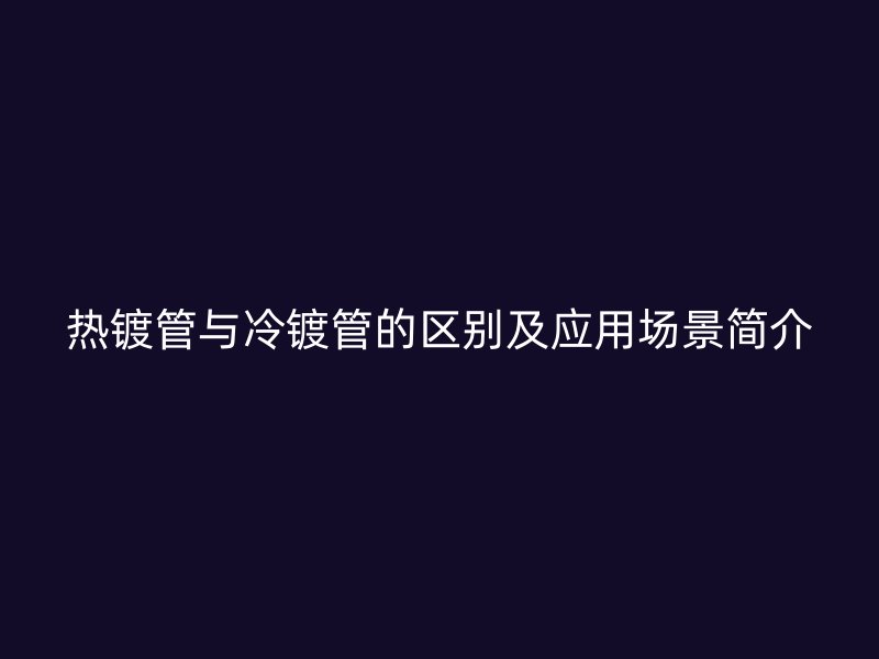熱鍍管與冷鍍管的區(qū)別及應(yīng)用場景簡介