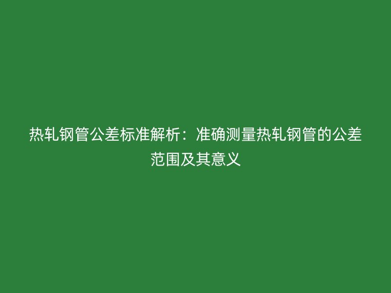 熱軋鋼管公差標(biāo)準(zhǔn)解析：準(zhǔn)確測量熱軋鋼管的公差范圍及其意義