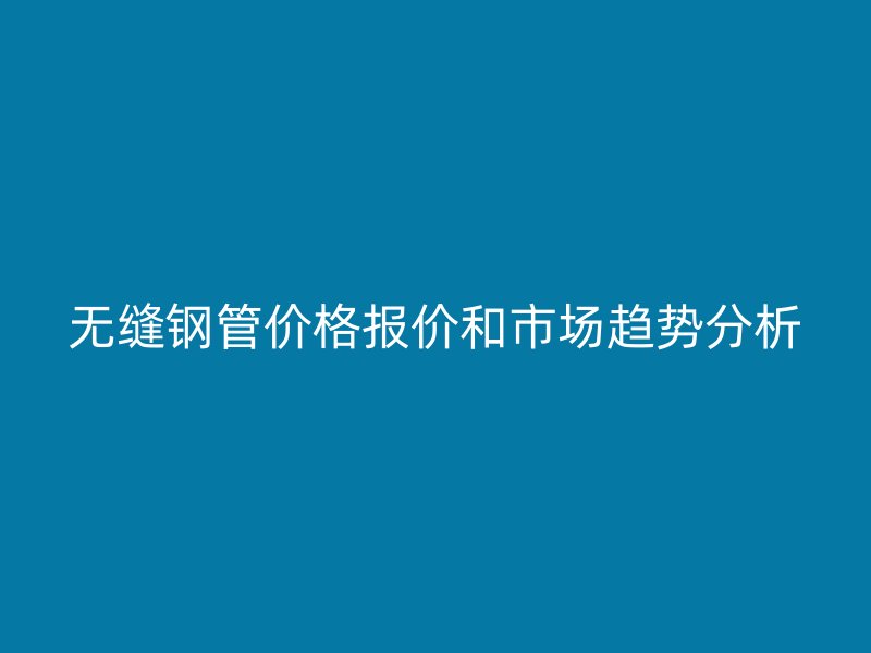 無(wú)縫鋼管價(jià)格報(bào)價(jià)和市場(chǎng)趨勢(shì)分析