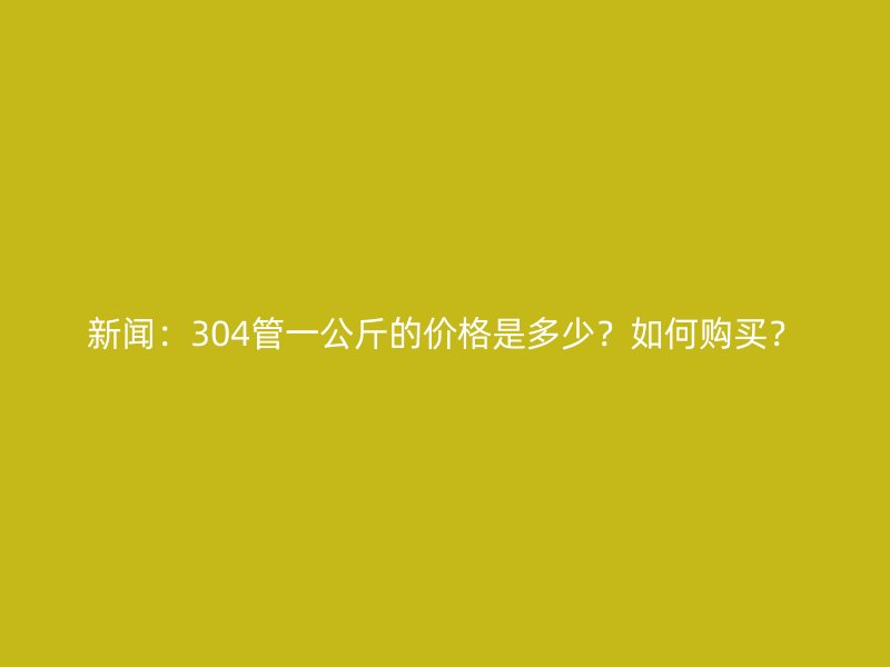新聞：304管一公斤的價(jià)格是多少？如何購買？