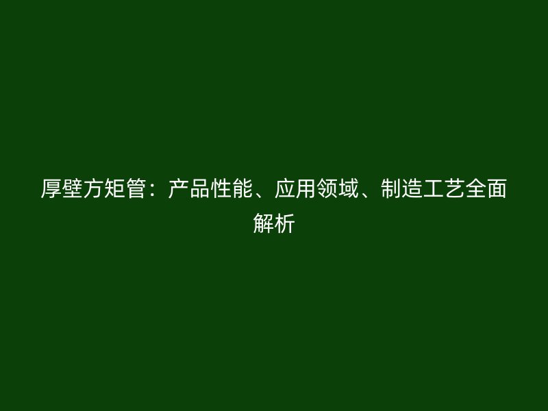 厚壁方矩管：產(chǎn)品性能、應(yīng)用領(lǐng)域、制造工藝全面解析