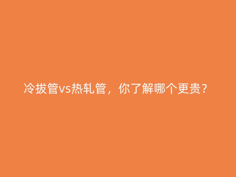 冷拔管vs熱軋管，你了解哪個(gè)更貴？
