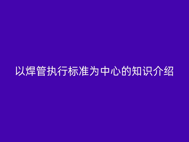 以焊管執(zhí)行標準為中心的知識介紹