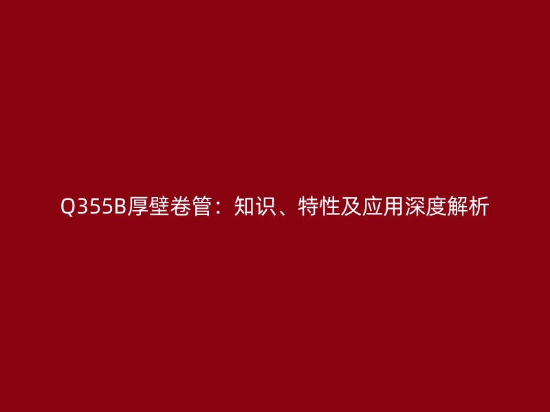 Q355B厚壁卷管：知識(shí)、特性及應(yīng)用深度解析