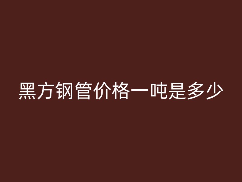 黑方鋼管價(jià)格一噸是多少