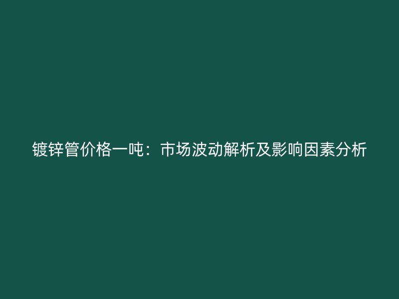 鍍鋅管價格一噸：市場波動解析及影響因素分析