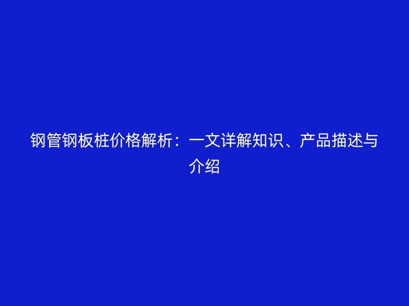 鋼管鋼板樁價格解析：一文詳解知識、產(chǎn)品描述與介紹