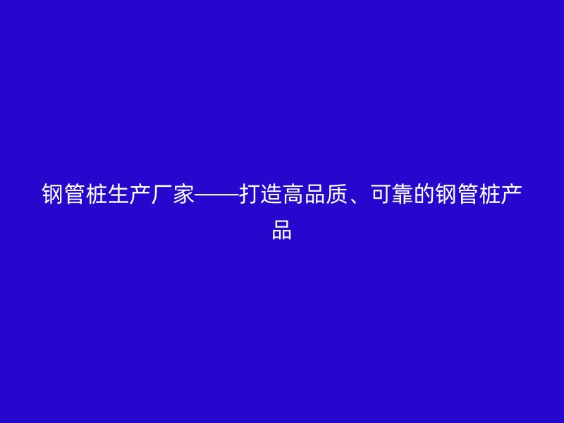 鋼管樁生產(chǎn)廠家——打造高品質(zhì)、可靠的鋼管樁產(chǎn)品