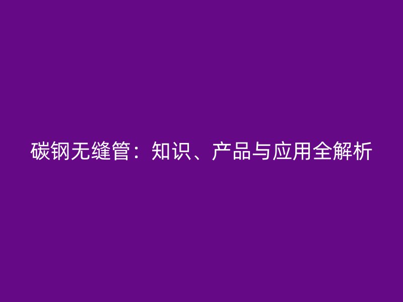 碳鋼無縫管：知識、產(chǎn)品與應用全解析