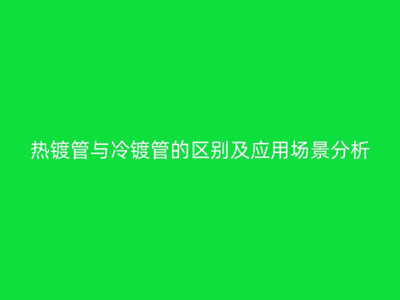 熱鍍管與冷鍍管的區(qū)別及應(yīng)用場(chǎng)景分析
