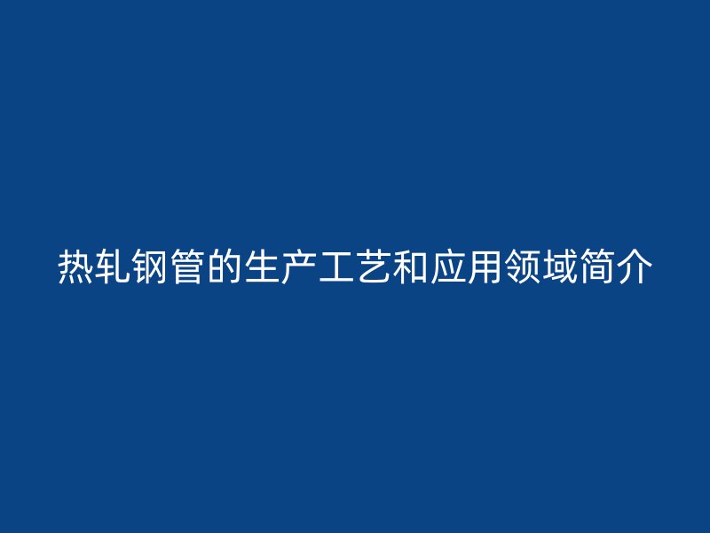 熱軋鋼管的生產(chǎn)工藝和應(yīng)用領(lǐng)域簡介