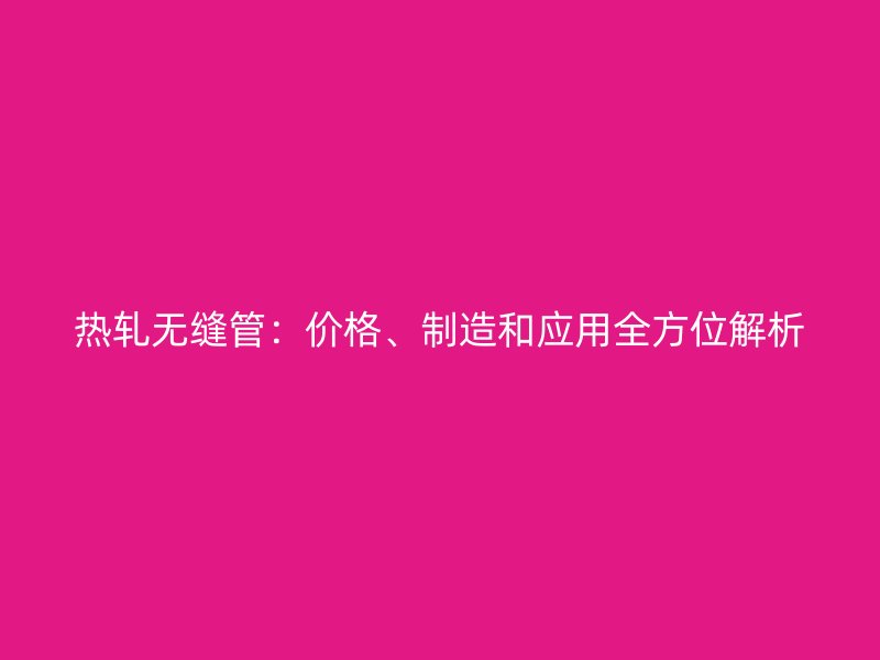 熱軋無縫管：價格、制造和應(yīng)用全方位解析