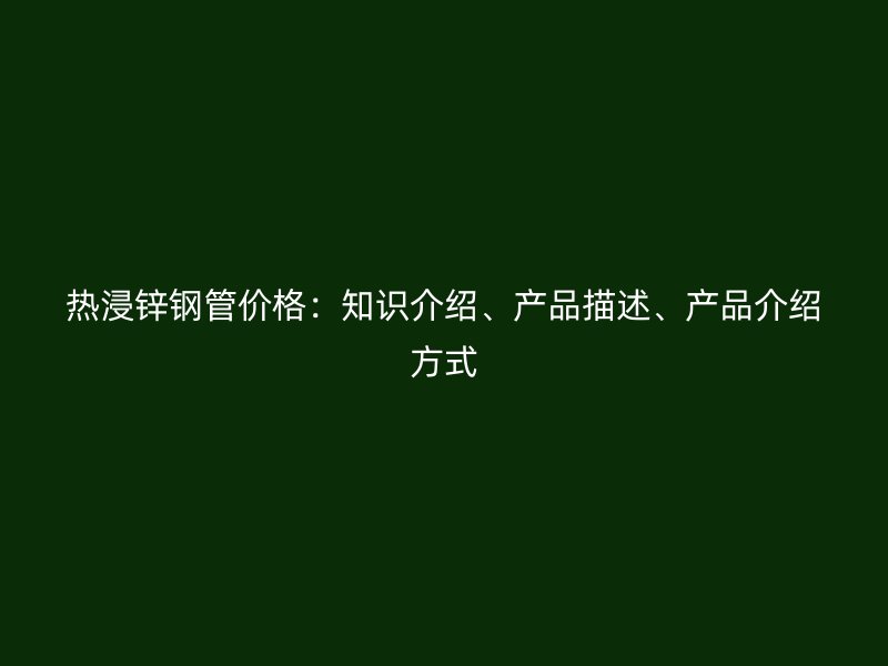 熱浸鋅鋼管價(jià)格：知識(shí)介紹、產(chǎn)品描述、產(chǎn)品介紹方式