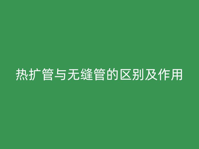 熱擴(kuò)管與無(wú)縫管的區(qū)別及作用