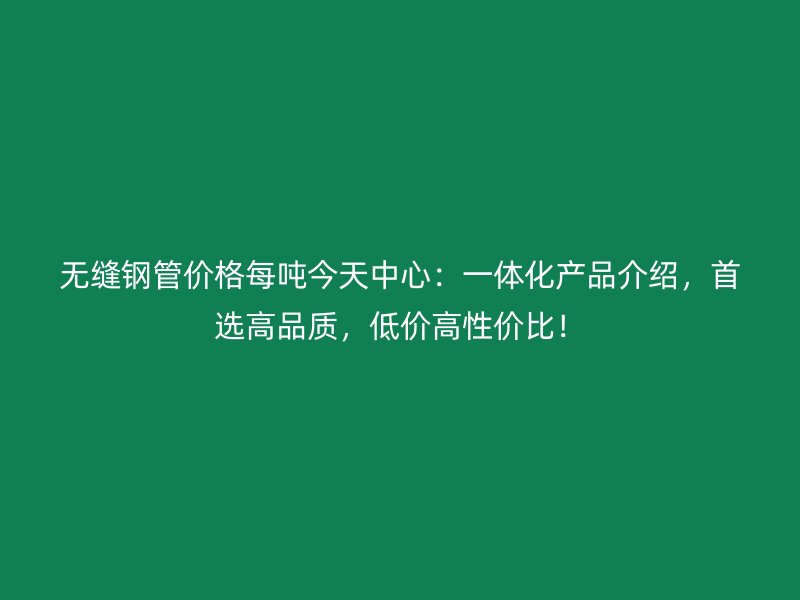 無縫鋼管價格每噸今天中心：一體化產(chǎn)品介紹，首選高品質(zhì)，低價高性價比！