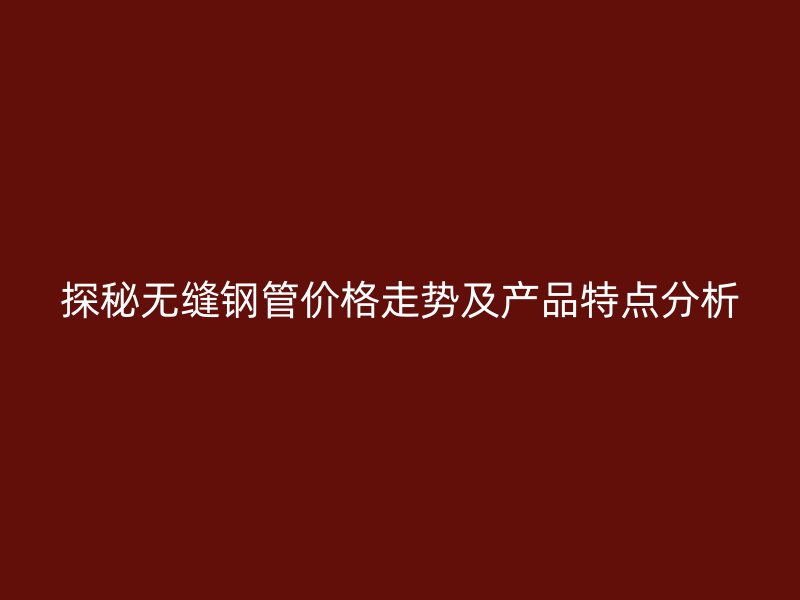 探秘?zé)o縫鋼管價格走勢及產(chǎn)品特點分析