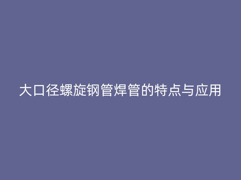 大口徑螺旋鋼管焊管的特點(diǎn)與應(yīng)用