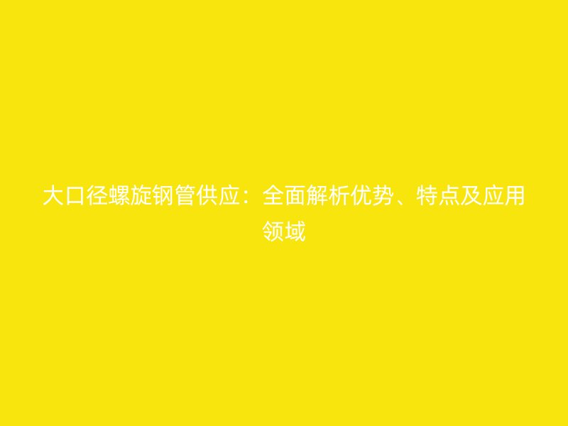 大口徑螺旋鋼管供應：全面解析優(yōu)勢、特點及應用領域