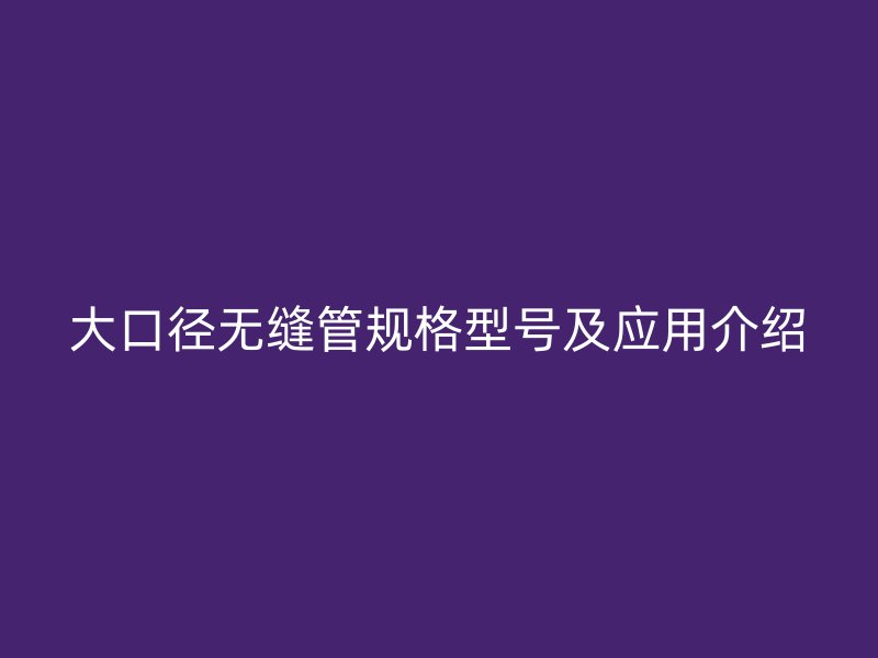 大口徑無縫管規(guī)格型號及應(yīng)用介紹