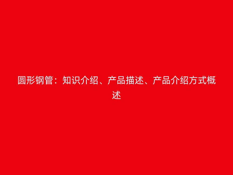 圓形鋼管：知識介紹、產(chǎn)品描述、產(chǎn)品介紹方式概述