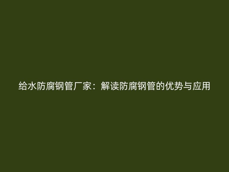 給水防腐鋼管廠家：解讀防腐鋼管的優(yōu)勢與應(yīng)用