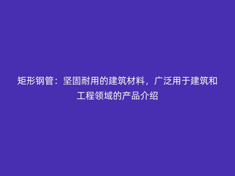 矩形鋼管：堅(jiān)固耐用的建筑材料，廣泛用于建筑和工程領(lǐng)域的產(chǎn)品介紹