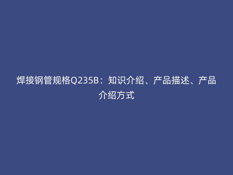 焊接鋼管規(guī)格Q235B：知識(shí)介紹、產(chǎn)品描述、產(chǎn)品介紹方式
