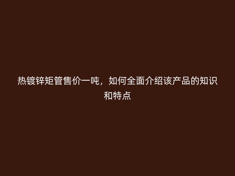 熱鍍鋅矩管售價(jià)一噸，如何全面介紹該產(chǎn)品的知識(shí)和特點(diǎn)