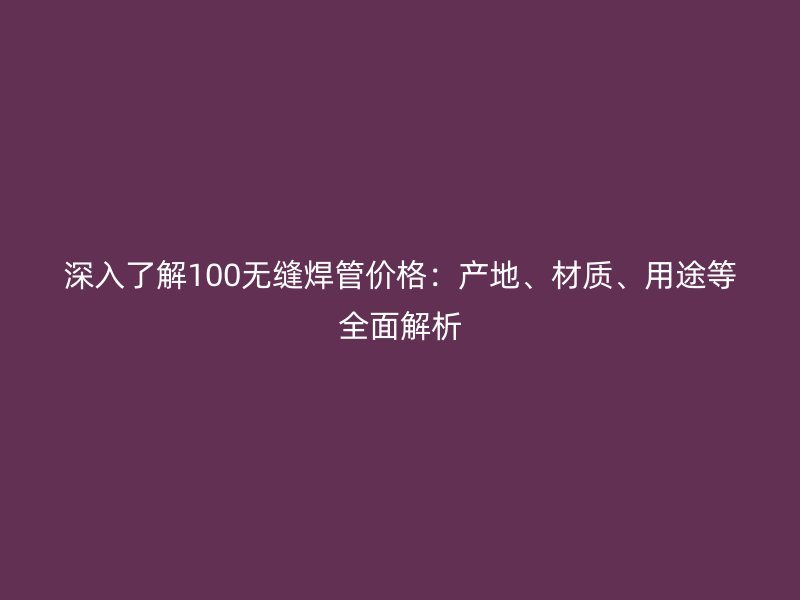 深入了解100無(wú)縫焊管價(jià)格：產(chǎn)地、材質(zhì)、用途等全面解析