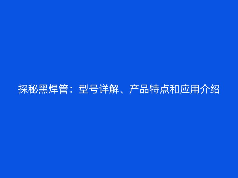 探秘黑焊管：型號詳解、產(chǎn)品特點(diǎn)和應(yīng)用介紹
