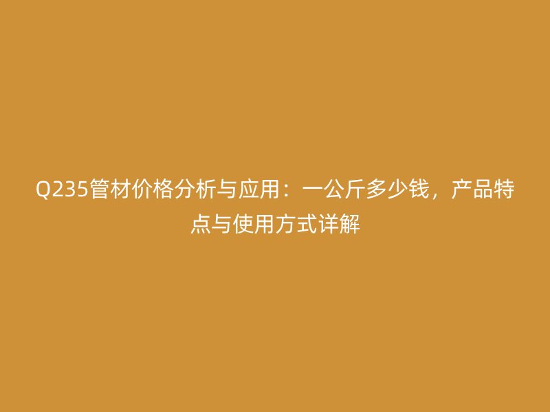 Q235管材價格分析與應(yīng)用：一公斤多少錢，產(chǎn)品特點與使用方式詳解