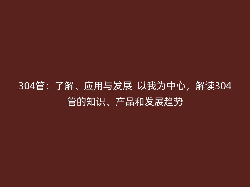 304管：了解、應(yīng)用與發(fā)展  以我為中心，解讀304管的知識(shí)、產(chǎn)品和發(fā)展趨勢(shì)