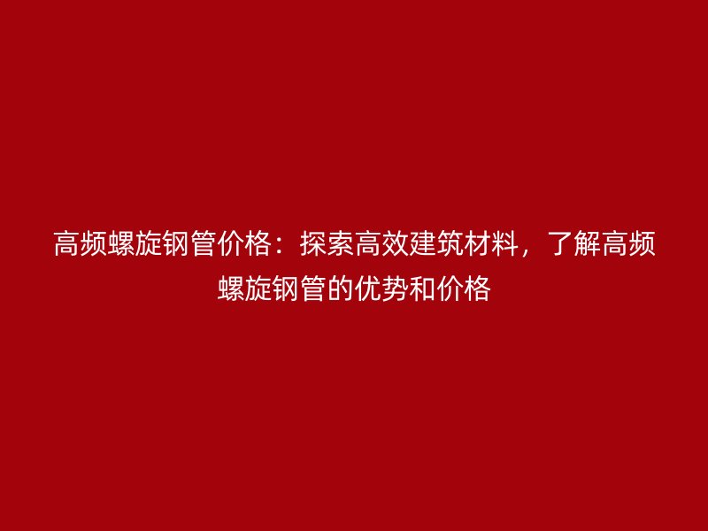 高頻螺旋鋼管價格：探索高效建筑材料，了解高頻螺旋鋼管的優(yōu)勢和價格