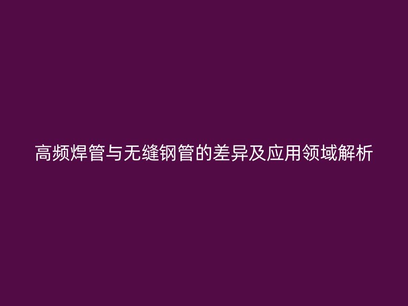高頻焊管與無(wú)縫鋼管的差異及應(yīng)用領(lǐng)域解析