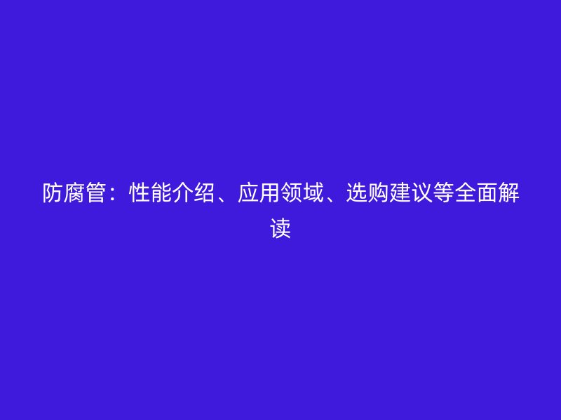 防腐管：性能介紹、應(yīng)用領(lǐng)域、選購(gòu)建議等全面解讀
