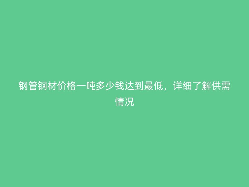 鋼管鋼材價(jià)格一噸多少錢達(dá)到最低，詳細(xì)了解供需情況