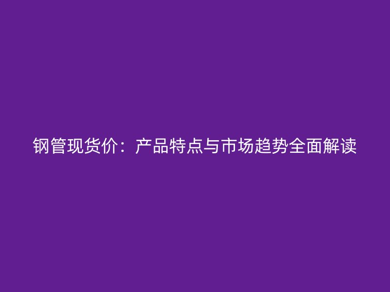 鋼管現(xiàn)貨價：產(chǎn)品特點與市場趨勢全面解讀