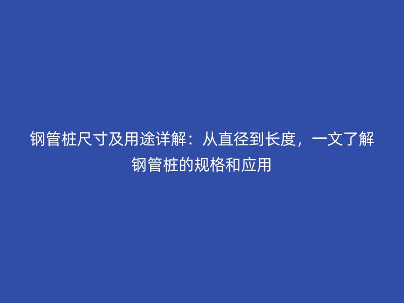鋼管樁尺寸及用途詳解：從直徑到長度，一文了解鋼管樁的規(guī)格和應(yīng)用