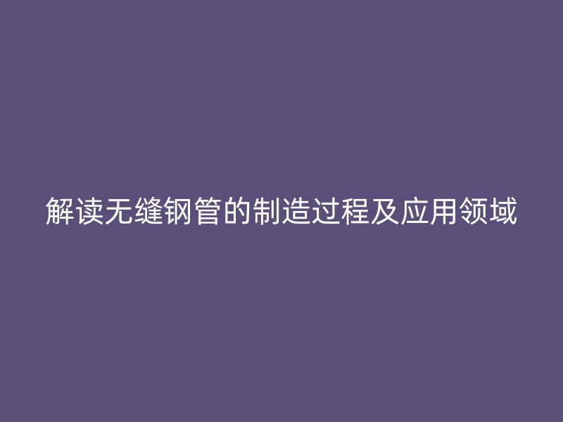 解讀無(wú)縫鋼管的制造過(guò)程及應(yīng)用領(lǐng)域