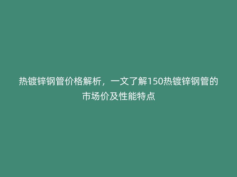 熱鍍鋅鋼管價格解析，一文了解150熱鍍鋅鋼管的市場價及性能特點