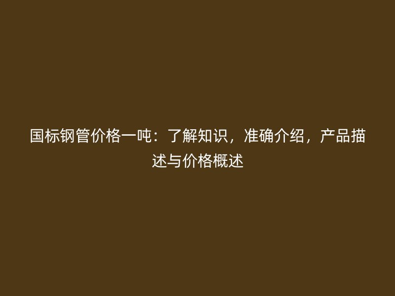 國標(biāo)鋼管價(jià)格一噸：了解知識(shí)，準(zhǔn)確介紹，產(chǎn)品描述與價(jià)格概述