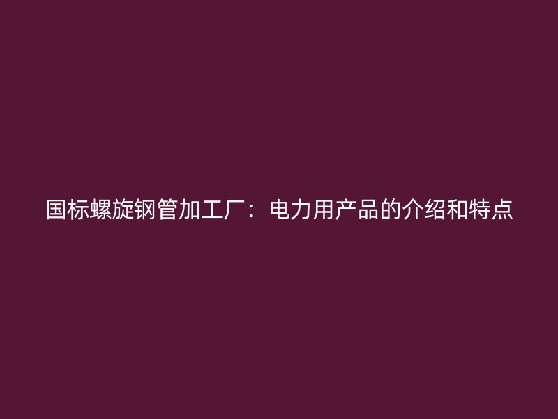 國標螺旋鋼管加工廠：電力用產(chǎn)品的介紹和特點