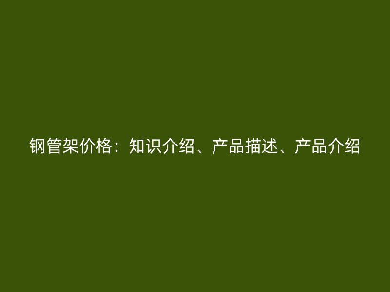 鋼管架價(jià)格：知識(shí)介紹、產(chǎn)品描述、產(chǎn)品介紹
