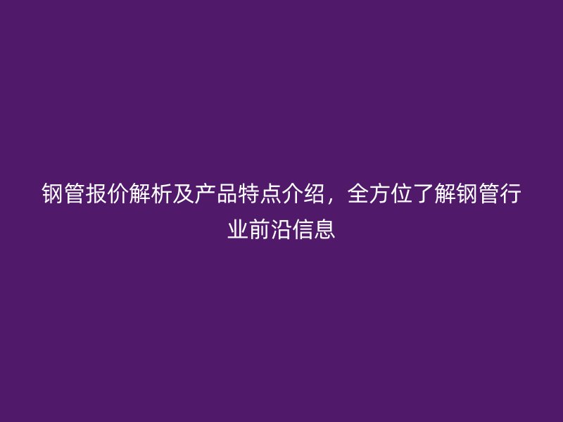 鋼管報價解析及產(chǎn)品特點介紹，全方位了解鋼管行業(yè)前沿信息